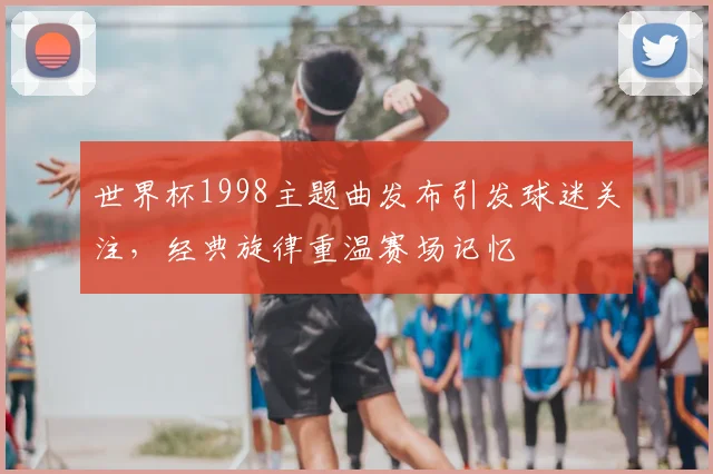 世界杯1998主题曲发布引发球迷关注，经典旋律重温赛场记忆
