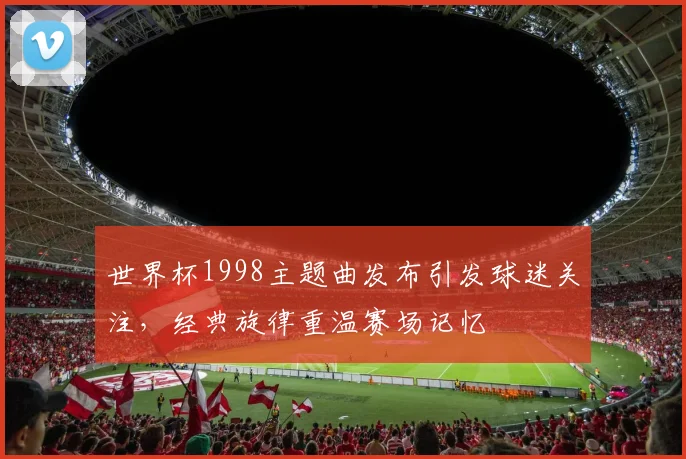 世界杯1998主题曲发布引发球迷关注，经典旋律重温赛场记忆